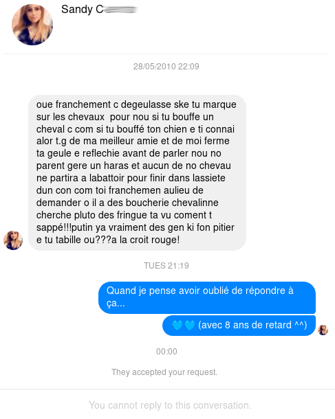 oue franchement c degueulasse ske tu marque sur les chevaux pour nou si tu bouffe un cheval c com si tu bouffé ton chien e ti connai alor t.g de ma meilleur amie et de moi ferme ta geule e reflechie avant de parler nou no parent gere un haras et aucun de no chevau ne partira a labattoir pour finir dans lassiete dun con com toi franchemen aulieu de demander o il a des boucherie chevalinne cherche pluto des fringue ta vu coment t sappé!!!putin ya vraiment des gen ki font pitier e tu tabille ou???a la croit rouge!